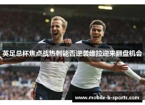 英足总杯焦点战热刺能否逆袭维拉迎来翻盘机会