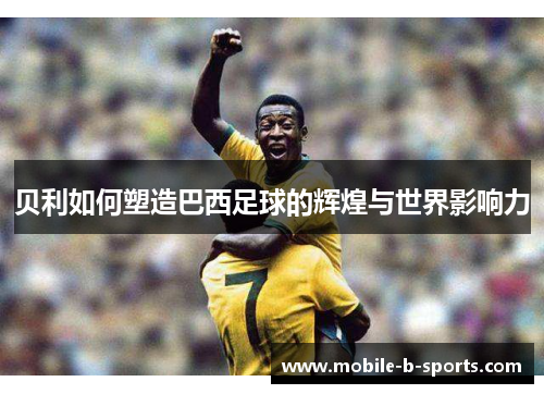 贝利如何塑造巴西足球的辉煌与世界影响力