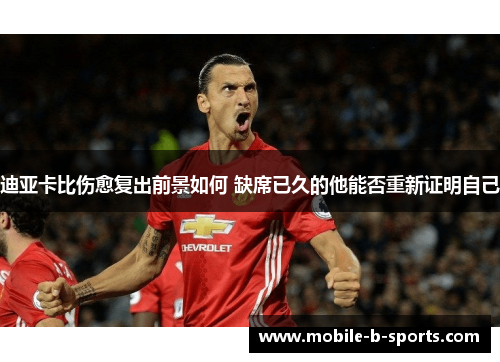 迪亚卡比伤愈复出前景如何 缺席已久的他能否重新证明自己