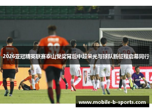 2026亚冠精英联赛泰山受奖背后中超荣光与球队新征程启幕同行 2026亚冠精英联赛泰山受奖背后中超荣光与球队新征程启幕同行