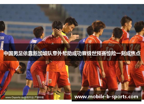 中国男足依靠新加坡队意外帮助成功晋级世预赛惊险一刻成焦点 中国男足依靠新加坡队意外帮助成功晋级世预赛惊险一刻成焦点