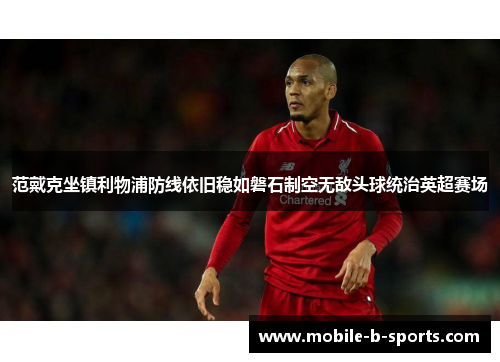 范戴克坐镇利物浦防线依旧稳如磐石制空无敌头球统治英超赛场 范戴克坐镇利物浦防线依旧稳如磐石制空无敌头球统治英超赛场